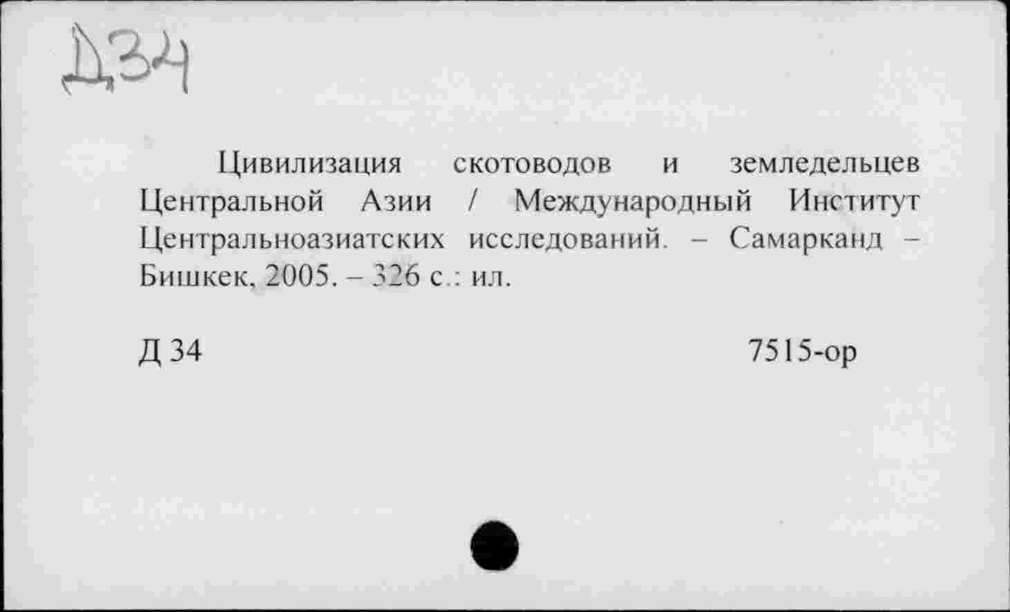 ﻿
Цивилизация скотоводов и земледельцев Центральной Азии / Международный Институт Центральноазиатских исследований. - Самарканд -Бишкек, 2005. - 326 с : ил.
Д34
7515-ор